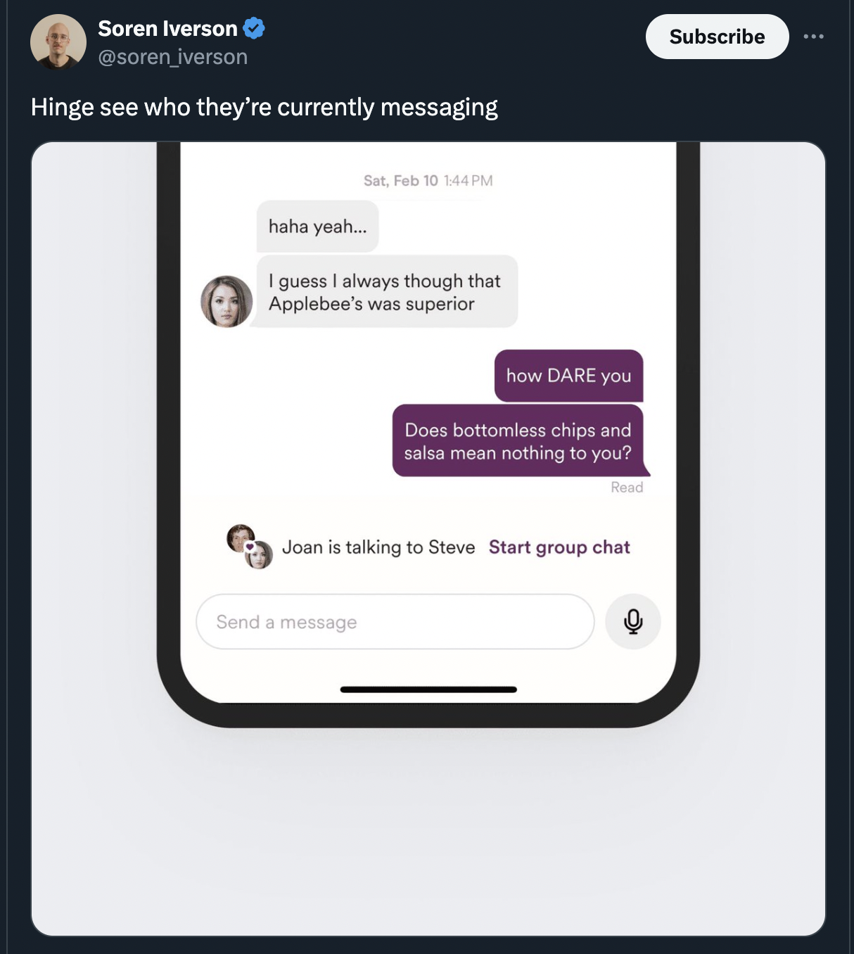 screenshot - Soren Iverson iverson Hinge see who they're currently messaging haha yeah... Sat, Feb 10 144PM I guess I always though that Applebee's was superior how Dare you Does bottomless chips and salsa mean nothing to you? Read Joan is talking to Stev